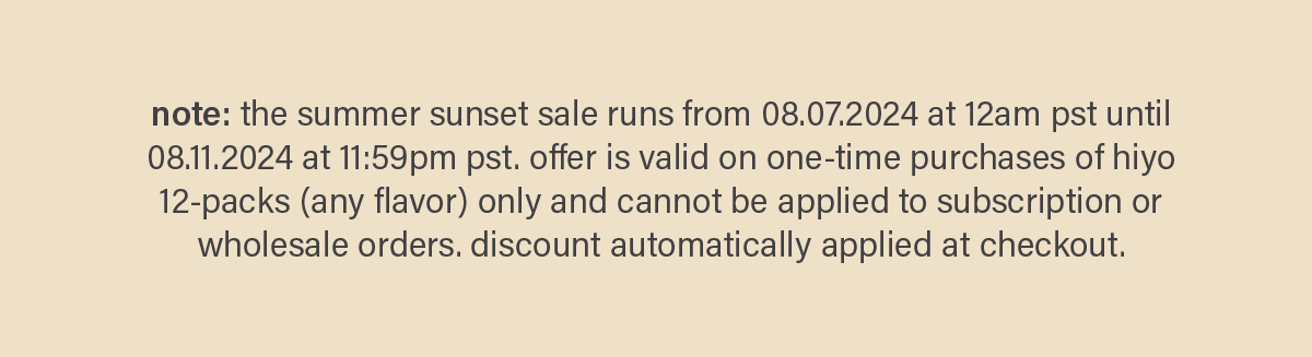 note: the summer sunset sale runs from 08.07.2024 at 12am pst until 08.11.2024 at 11:59pm pst. offer is valid on one-time purchases of hiyo 12-packs (any flavor) only and cannot be applied to subscription or wholesale orders. discount automatically applied at checkout.