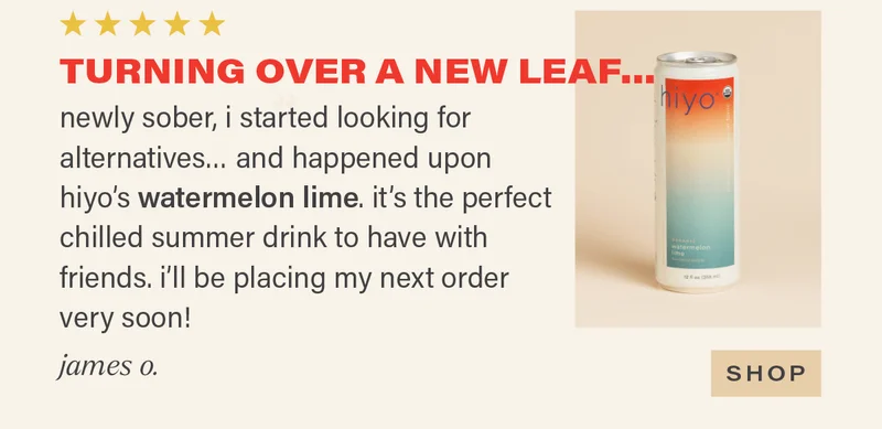 ⭐⭐⭐⭐⭐ "TURNING OVER A NEW LEAF... newly sober, i started looking for alternatives... and happened upon hiyo's watermelon lime (link). it's the perfect chilled summer drink to have with friends. i'll be placing my next order very soon!" - JAMES O. [SHOP]
