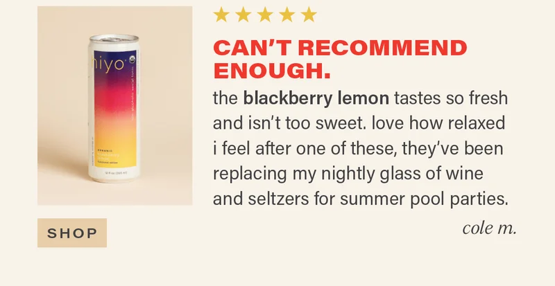 ⭐⭐⭐⭐⭐ "CAN'T RECOMMEND ENOUGH. the blackberry lemon tastes so fresh and isn't too sweet. love how relaxed i feel after one of these, they've been replacing my nightly glass of wine and seltzers for summer pool parties." - COLE M. [SHOP]