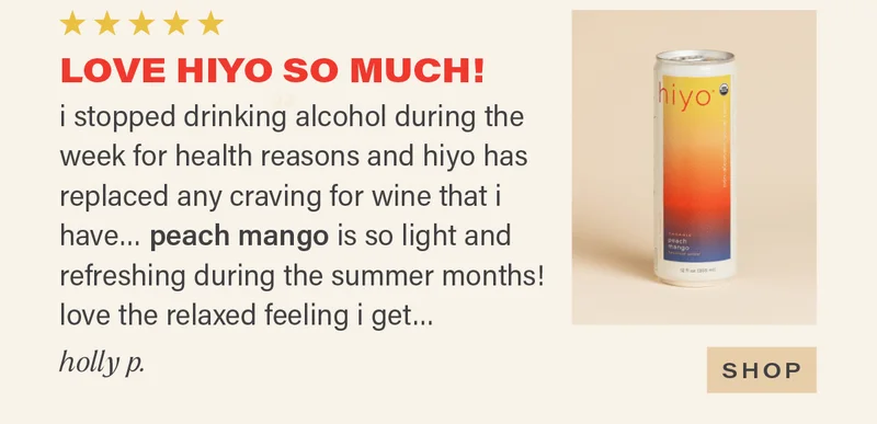 ⭐⭐⭐⭐⭐ "LOVE HIYO SO MUCH! i stopped drinking alcohol during the week for health reasons and hiyo has replaced any craving for wine that i have... peach mango is so light and refreshing during the summer months! love the relaxed feeling i get..." - HOLLY P. [SHOP]
