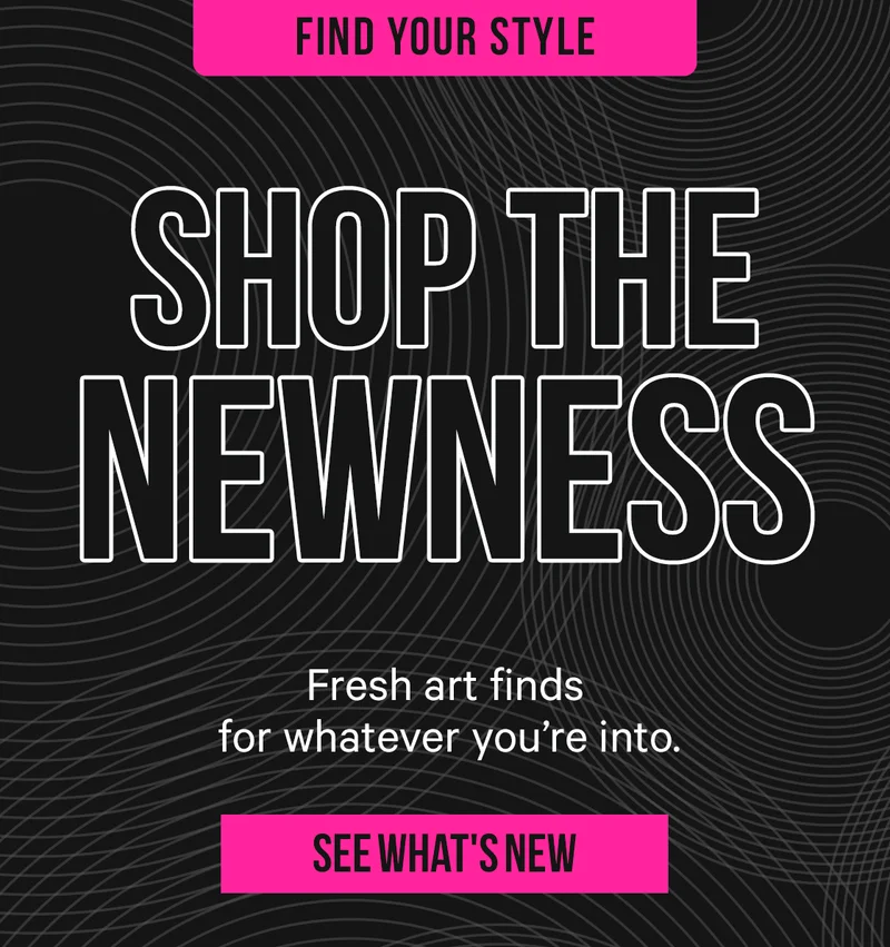 Shop the Newness - fresh art finds for whatever you're into.