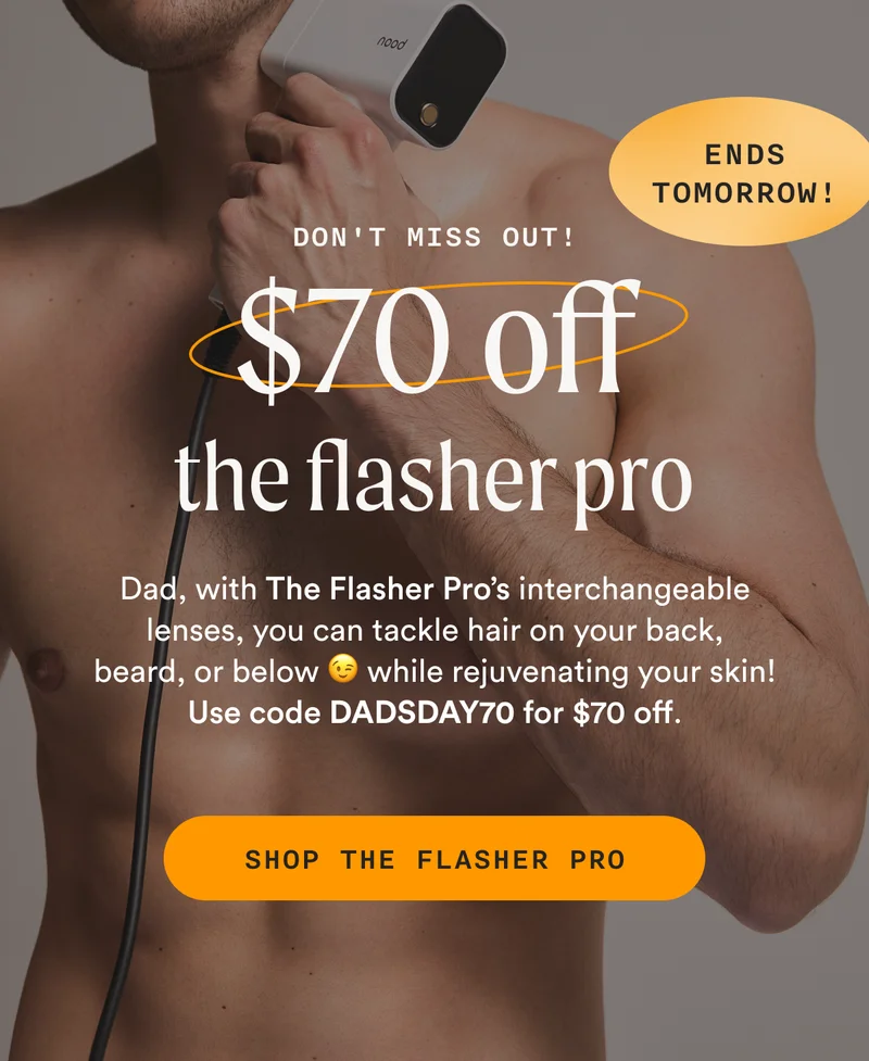 Don't Miss Out! - $70 off the flasher pro - (ENDS TOMORROW!) - Dad, with The Flasher Pro’s interchangeable lenses, you can tackle hair on your back, beard, or below 😉 while rejuvenating your skin! Use code DADSDAY70 for $70 off. - SHOP THE FLASHER PRO