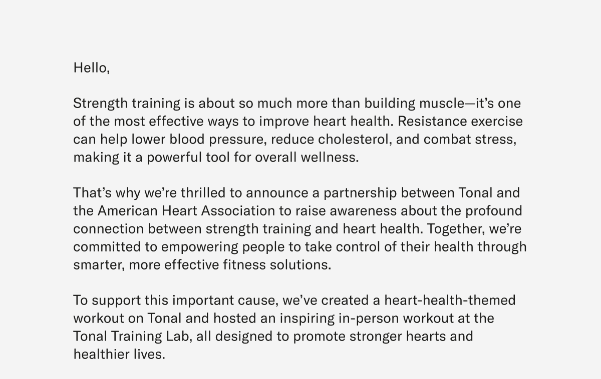 Hello, Strength training is about so much more than building muscle—it’s one of the most effective ways to improve heart health. Resistance exercise can help lower blood pressure, reduce cholesterol, and combat stress, making it a powerful tool for overall wellness. That’s why we’re thrilled to announce a partnership between Tonal and the American Heart Association to raise awareness about the profound connection between strength training and heart health. Together, we’re committed to empowering people to take control of their health through smarter, more effective fitness solutions. To support this important cause, we’ve created a heart-health-themed workout on Tonal and hosted an inspiring in-person workout at the Tonal Training Lab, all designed to promote stronger hearts and healthier lives.