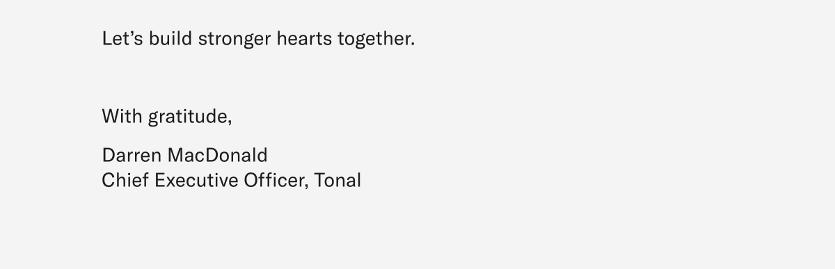 Let’s build stronger hearts together.  With gratitude,   Darren MacDonald Chief Executive Officer, Tonal