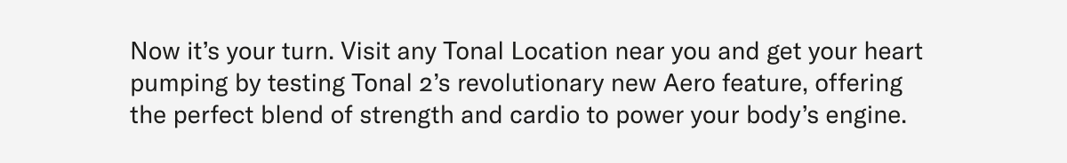 Now it’s your turn. Visit any Tonal Location near you and get your heart pumping by testing Tonal 2’s revolutionary new Aero feature, offering the perfect blend of strength and cardio to power your body’s engine.