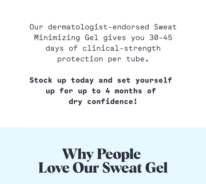 Our dermatologist-endorsed Sweat Minimizing Gel gives you 30-45 days of clinical-strength protection per tube.  Stock up today and set yourself  up for up to 4 months of  dry confidence! Why People  Love Our Sweat Gel