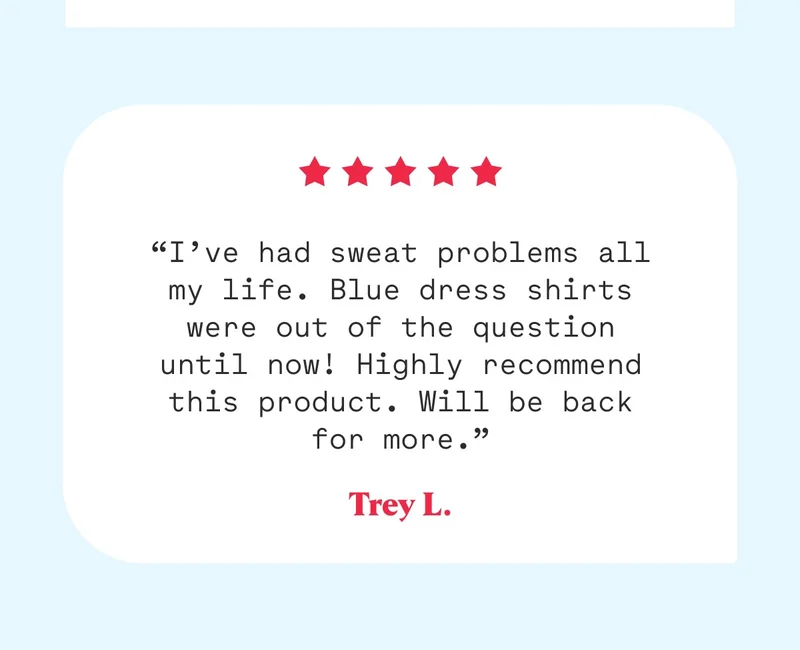 “I’ve had sweat problems all my life. Blue dress shirts were out of the question until now! Highly recommend this product. Will be back for more.” Trey L.