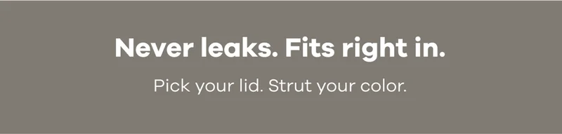 Never leaks. Fits right in. Pick your lid. Strut your color.