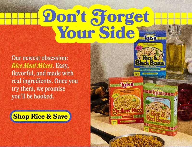 Don't forget Your Side. Our newest obsession: Rice Meal Mixes. Easy, flavorful and madde with real ingredients. Once you try them, we promise you'll be hooked. Shop Rice & Save