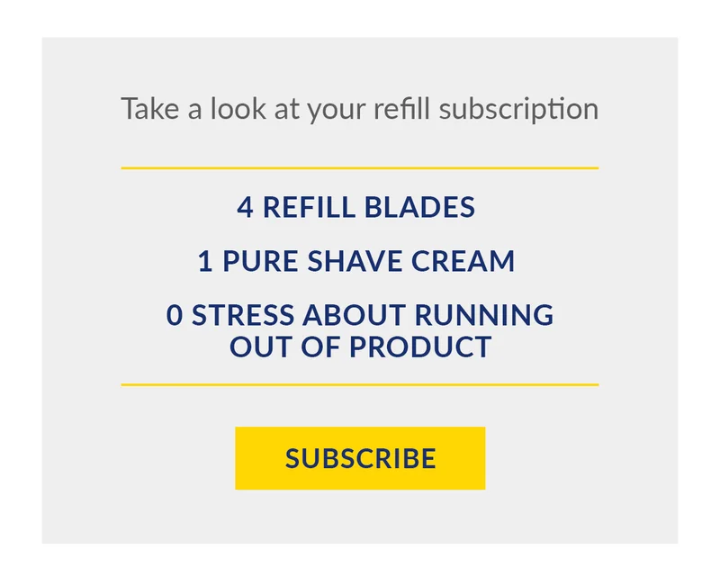 Take a look at your refill subscription: 4 Refill Blades, 1 Pure Shave Cream, 0 Stress about Running Out Of Product. Subscribe
