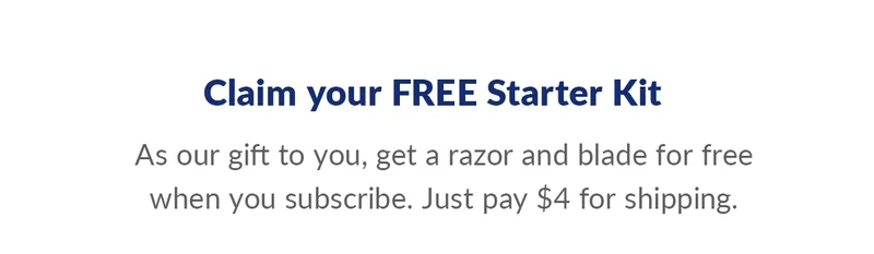 Claim your FREE Starter Kit. As our gift to you, get a razor and blade for free when you subscribe. Just pay $4 for shipping.