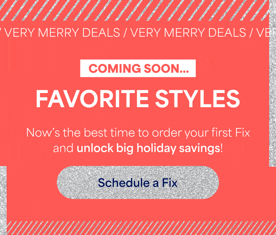 VERY MERRY DEALS. COMING SOON... FAVORITE&nbsp;STYLES. AMAZING DEALS. ALL SEASON LONG. Now’s&nbsp;the&nbsp;best time to order your first Fix and unlock big holiday savings! Schedule&nbsp;a&nbsp;Fix