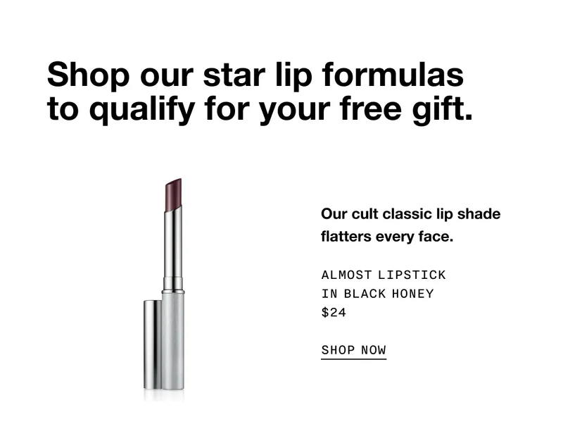Shop our star lip formulas to qualify for your free gift. Our cult classic lip shade flatters every face. ALMOST LIPSTICK IN BLACK HONEY $24 SHOP NOW