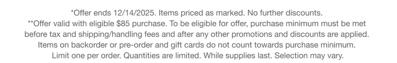 *Offer ends 12/14/2025. Items priced as marked. No further discounts.&nbsp;**Offer valid with eligible $85 purchase. To be eligible for offer, purchase minimum must be met  before tax and shipping/handling fees and after any other promotions and discounts are applied.  Items on backorder or pre-order and gift cards do not count towards purchase minimum.  Limit one per order. Quantities are limited. While supplies last. Selection may vary.