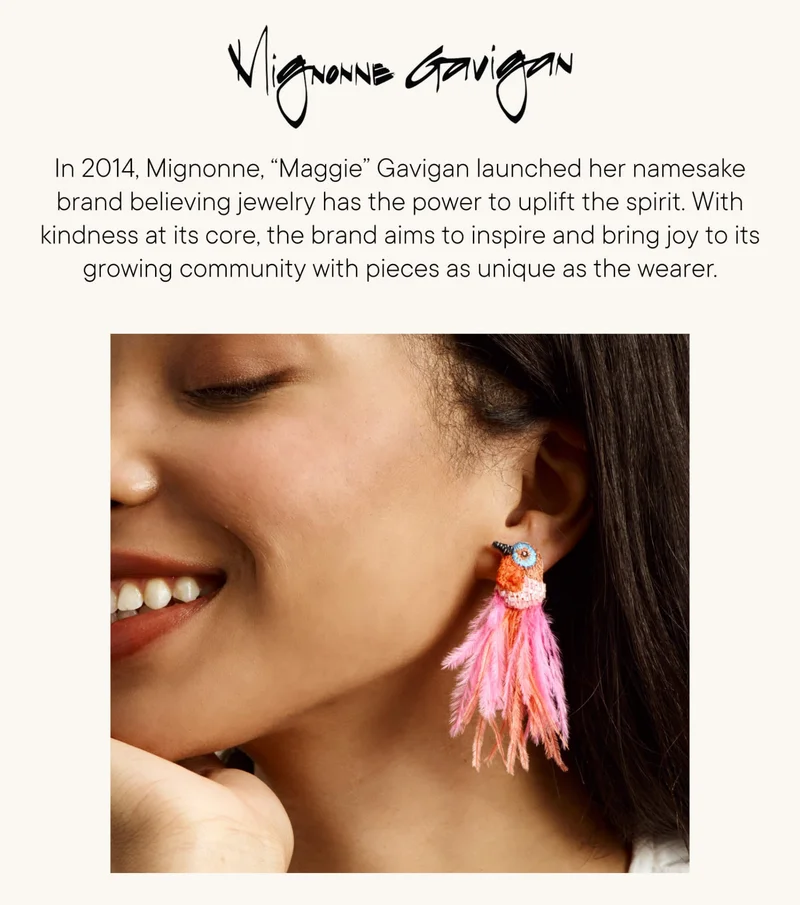 In 2014, Mignonne, “Maggie” Gavigan launched her namesake brand believing jewelry has the power to uplift the spirit. With kindness at its core, the brand aims to inspire and bring joy to its growing community with pieces as unique as the wearer.
