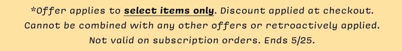 *Offer applies to select items only. Discount applied at checkout.  Cannot be combined with any other offers or retroactively applied. Not valid on subscription orders. Ends 5/25.