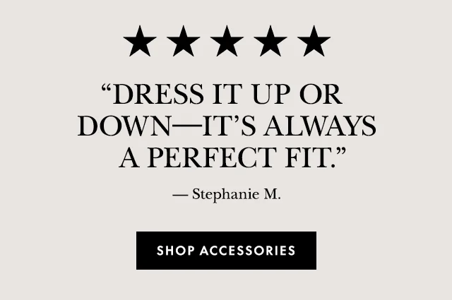 “Dress it up or down—it’s always a perfect fit.” —Stephanie M. Shop Accessories