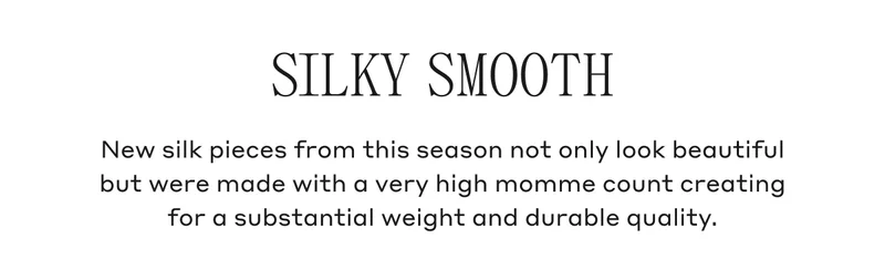 SILKY SMOOTH New silk pieces from this season not only look beautiful but were made with a very high momme count creating for a substantial weight and durable quality.