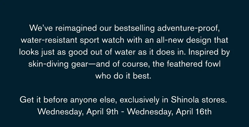 We’ve reimagined our bestselling adventure-proof, water-resistant sport watch with an all-new design that looks just as good out of water as it does in. Inspired by skin-diving gear—and of course, the feathered fowl who do it best.   Get it before anyone else, exclusively in Shinola stores.  Wednesday, April 9th - Wednesday, April 16th