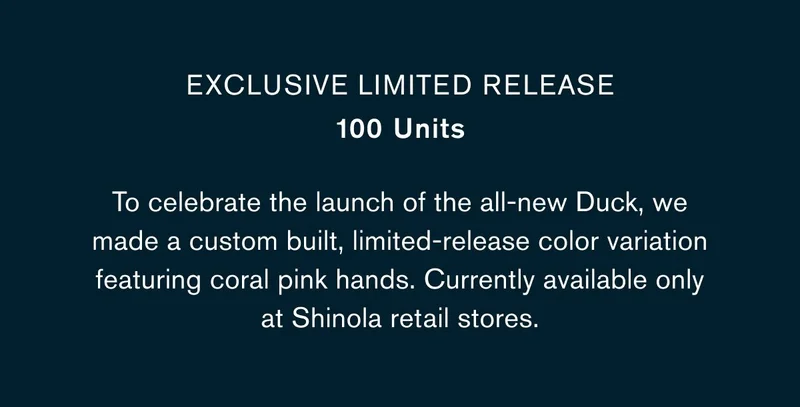 EXCLUSIVE LIMITED RELEASE 100 Units  BODY COPY: To celebrate the launch of the all-new Duck, we made a custom built, limited-release color variation featuring coral pink hands. Currently available only at Shinola retail stores.