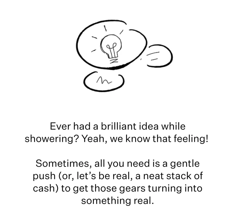 Ever had a brilliant idea while showering? Yeah, we know that feeling!   Sometimes, all you need is a gentle push (or, let’s be real, a neat stack of cash) to get those gears turning into something real.
