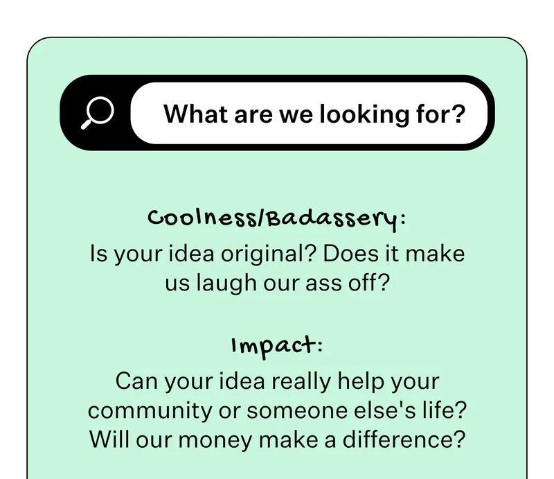 What are we looking for?  Coolness/Badassery: Is your idea original? Does it make us laugh our ass off? Impact: Can your idea really help your community or someone else's life? Will our money make a difference?
