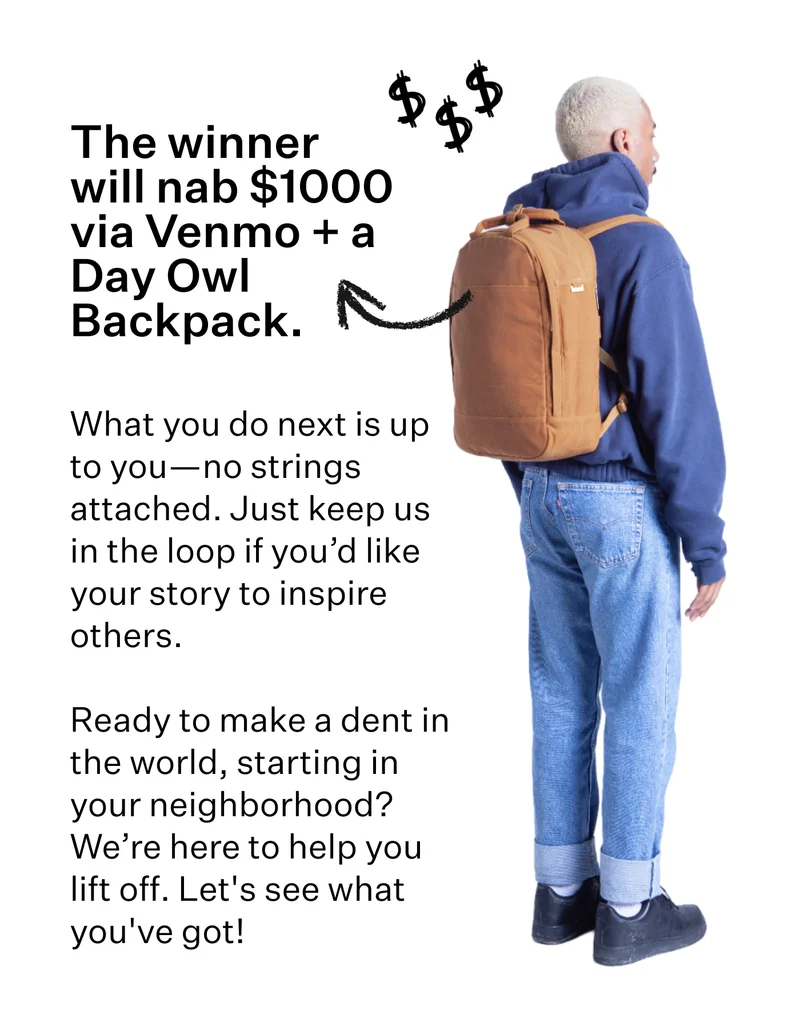 The winner will nab $1000 via Venmo and a Day Owl Backpack.   What you do next is up to you—no strings attached. Just keep us in the loop if you’d like your story to inspire others.  Ready to make a dent in the world, starting in your neighborhood? We’re here to help you lift off. Let's see what you've got!