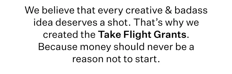 We believe that every creative & badass idea deserves a shot. That’s why we created the Take Flight Grants. Because money should never be a reason not to start.