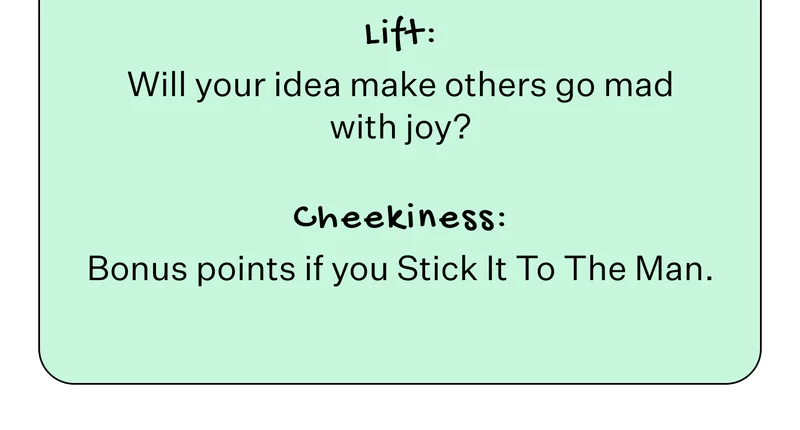 Lift: Will your idea make others go mad with joy? Cheekiness: Bonus points if you Stick It To The Man.