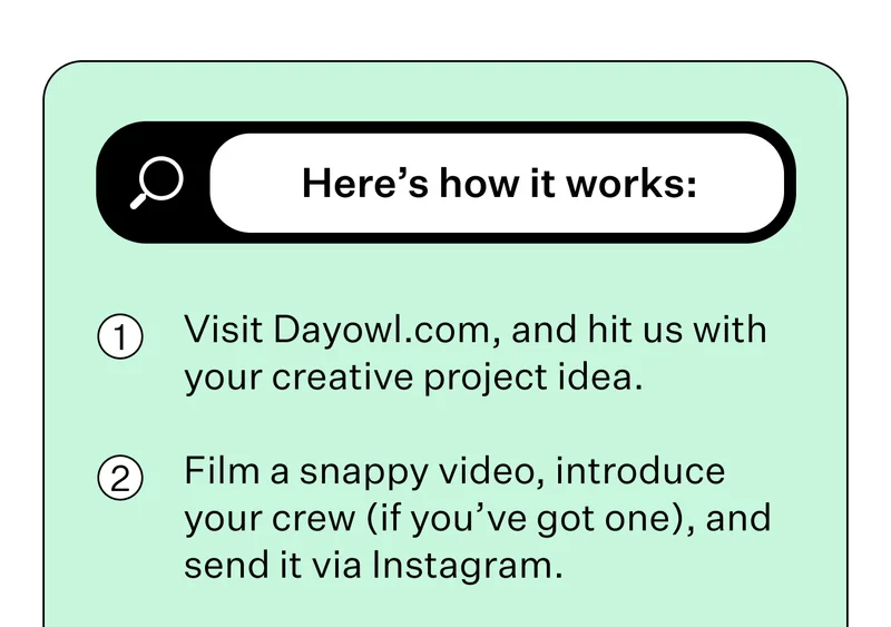Here’s how it works: Visit Dayowl.com, and hit us with your creative project idea. Film a snappy video, introduce your crew (if you’ve got one), and send it via Instagram.