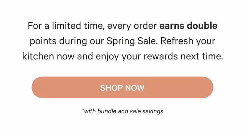 For a limited time, every order earns double points during our Spring Sale. Refresh your kitchen now and enjoy your rewards next time. | Shop Now