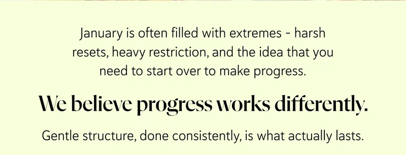 January is often filled with extremes - harsh resets, heavy restriction, and the idea that you need to start over to make progress.  We believe progress works differently.   Gentle structure, done consistently, is what actually lasts.
