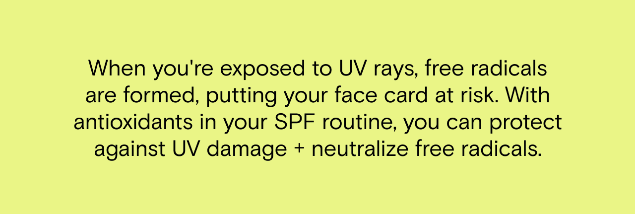 When you're exposed to UV rays, free radicals are formed, putting your face card at risk. With antioxidants in your SPF routine, you can protect against UV damage and neutralize free radicals.