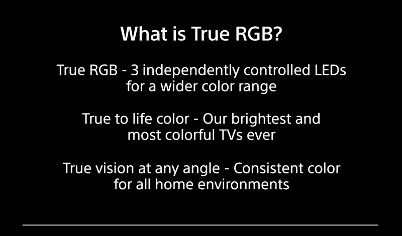 What is True RGB? True RGB - 3 independently controlled LEDs for a wider color range | True to life color - Our brightest and most colorful TVs ever | True vision at any angle - Consistent color for all home enviroments
