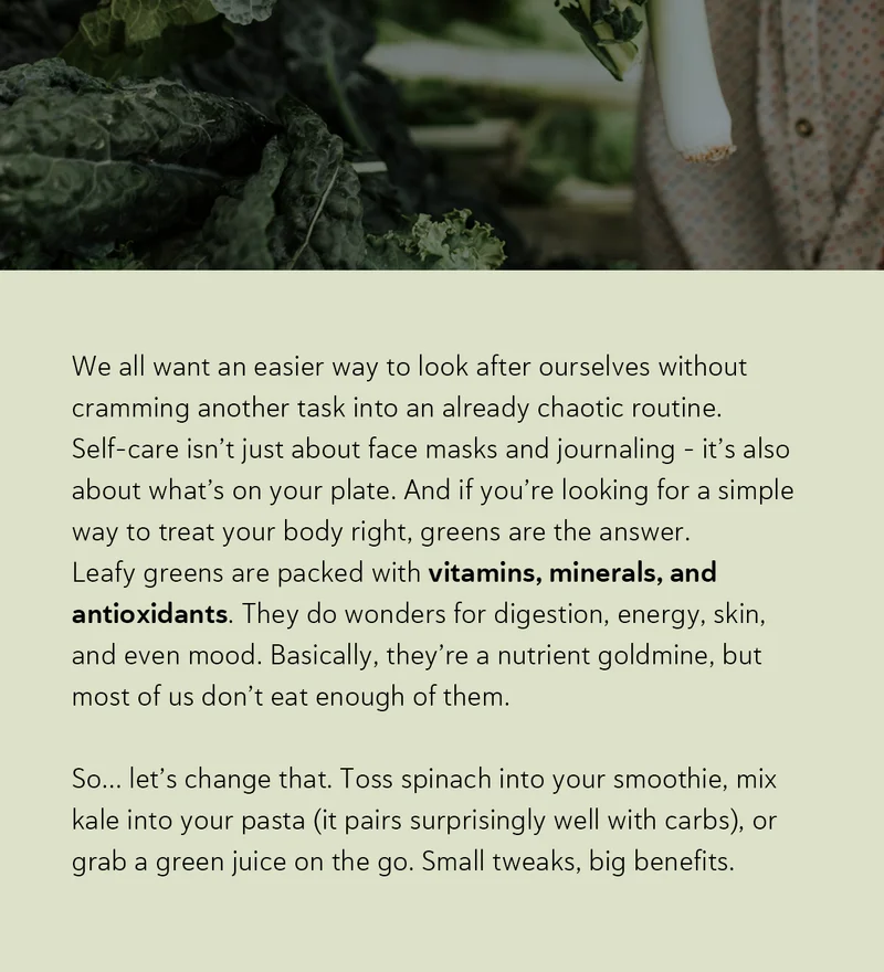 We all want an easier way to look after ourselves without cramming another task into an already chaotic routine. Self-care isn’t just about face masks and journaling – it’s also about what’s on your plate. And if you’re looking for a simple way to treat your body right, greens are the answer. Leafy greens are packed with vitamins, minerals, and antioxidants. They do wonders for digestion, energy, skin, and even mood. Basically, they’re a nutrient goldmine, but most of us don’t eat enough of them.   So… let’s change that. Toss spinach into your smoothie, mix kale into your pasta (it pairs surprisingly well with carbs), or grab a green juice on the go. Small tweaks, big benefits.