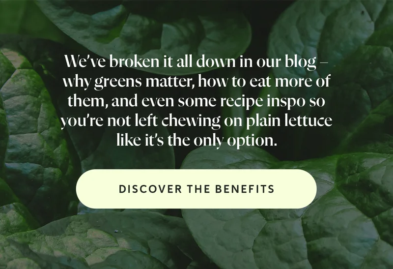 We’ve broken it all down in our blog – why greens matter, how to eat more of them, and even some recipe inspo so you’re not left chewing on plain lettuce like it’s the only option.