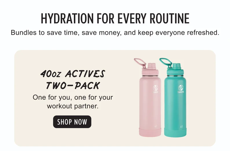 HYDRATION FOR EVERY ROUTINE | Bundles to save time, save money, and keep everyone refreshed. | 40oz ACTIVES TWO-PACK | One for you, one for your workout partner. | SHOP NOW