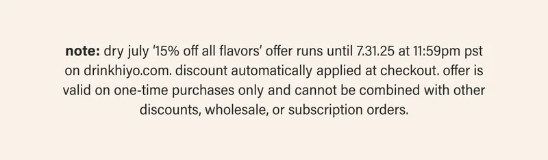 note: dry july ‘15% off all flavors’ offer runs until 7.31.25 at 11:59pm pst on drinkhiyo.com. discount automatically applied at checkout. offer is valid on one-time purchases only and cannot be combined with other discounts, wholesale, or subscription orders.