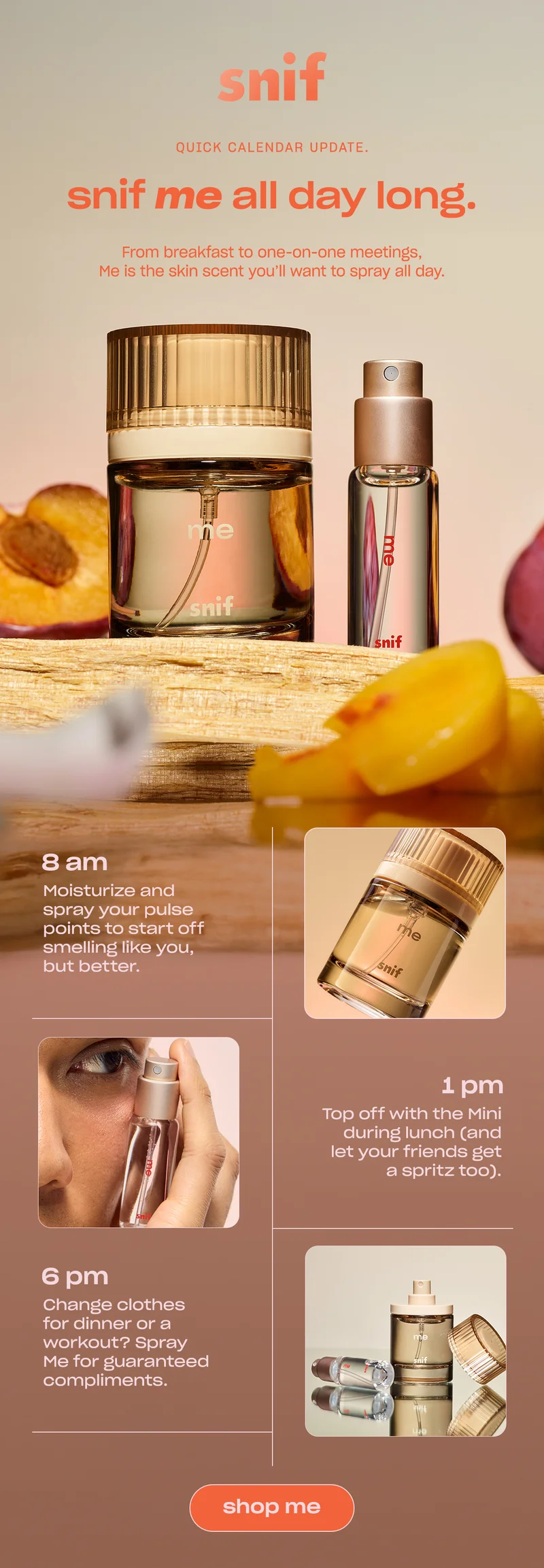 From breakfast to one-on-one meetings, Me is the skin scent you’ll want to spray all day.  8 AM: Moisturize and spray your pulse points to start off smelling like you, but better.  1 PM: Top off with the Mini during lunch (and let your friends get a spritz too).   6 PM: Change clothes for dinner or a workout? Spray Me for guaranteed compliments. [shop me]