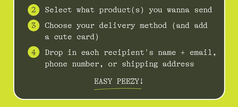 2. select what product(s) you wanna send 3. choose your delivery method 4. drop in each recipient's name + email, phone number, or shipping address