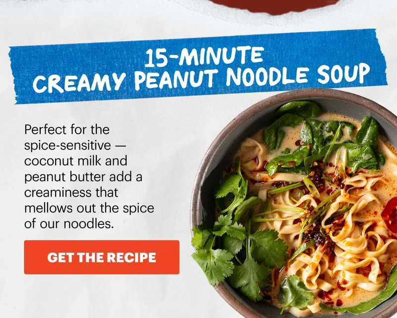 Header: 15-Minute Creamy Peanut Noodle Soup  Sub-header:  Perfect for the spice-sensitive — coconut milk and peanut butter add a creaminess that mellows out the spice of our noodles.  CTA: GET THE RECIPE