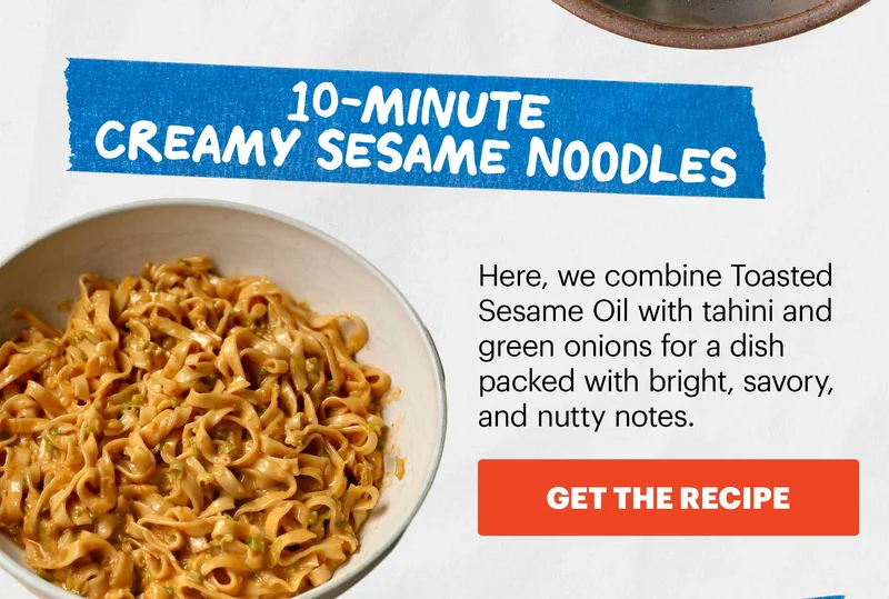 Header: 10-Minute Creamy Sesame Noodles  Sub-header: Here, we combine Toasted Sesame Oil with tahini and green onions for a dish packed with bright, savory, and nutty notes.  CTA: GET THE RECIPE