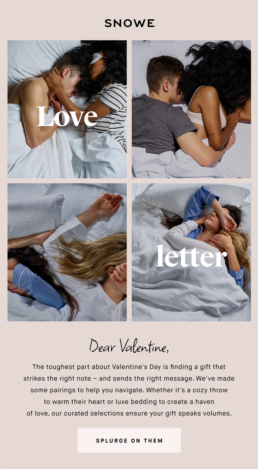 Love letter Dear Valentine, The toughest part about Valentine's Day is finding a gift that strikes the right note – and sends the right message. We've made some pairings to help you navigate. Whether it's a cozy throw to warm their heart or luxe bedding to create a haven of love, our curated selections ensure your gift speaks volumes. SPLURGE ON THEM