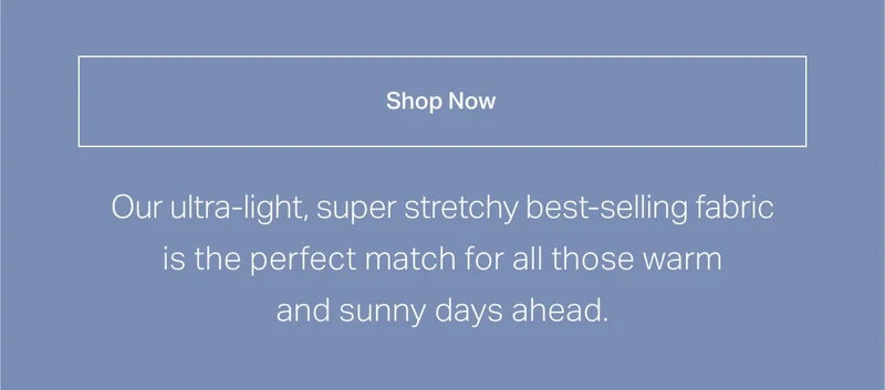 Our ultra-light, super stretchy best-selling fabric is the perfect match for all those warm and sunny days ahead.