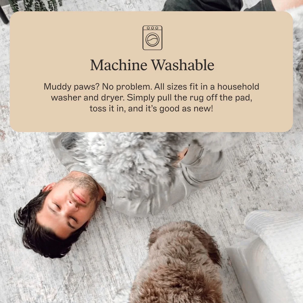 Machine Washable Muddy paws? No problem. All sizes fit in a household washer and dryer. Simply pull the rug off the pad, toss it in, and it’s good as new!