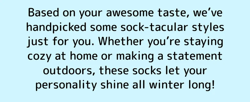 Based on your awesome taste, we’ve handpicked some sock-tacular styles just for you. Whether you’re staying cozy at home or making a statement outdoors, these socks let your personality shine all winter long!