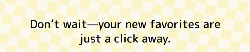 Don’t wait—your new favorites are just a click away.