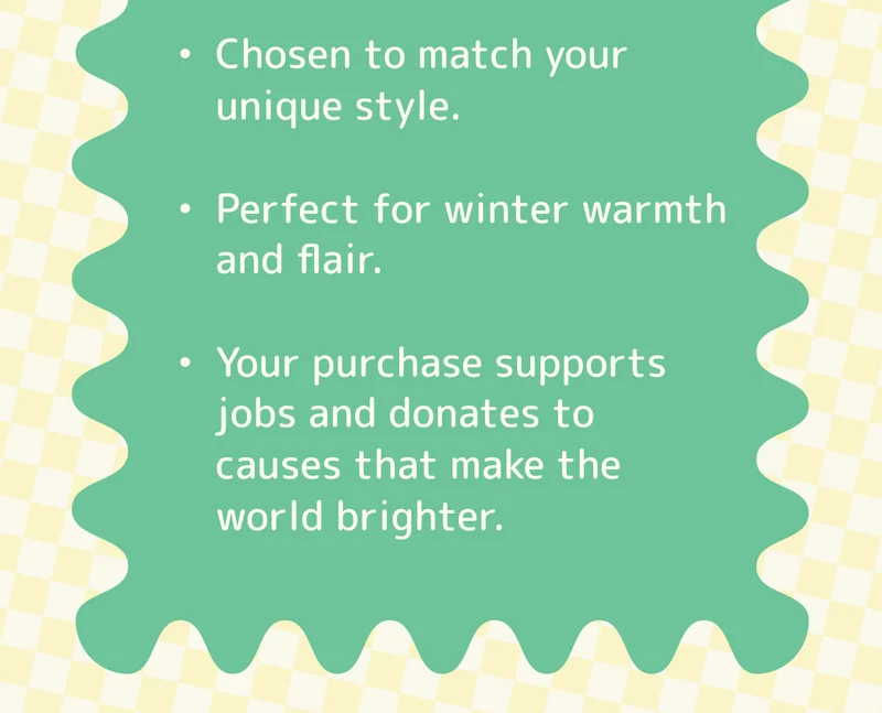Chosen to match your unique style. Perfect for winter warmth and flair. Your purchase supports jobs and donates to causes that make the world brighter.