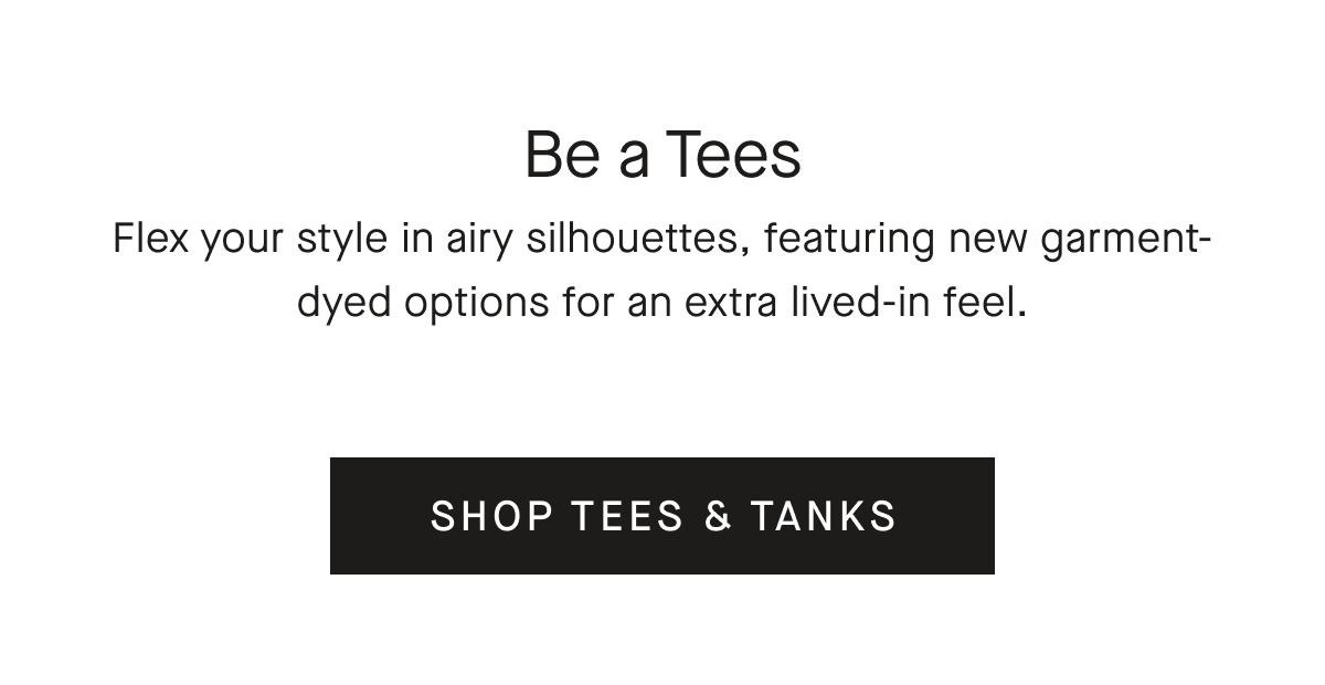 Be a Tees Flex your style in airy silhouettes, featuring new garment-dyed options for an extra lived-in feel. [SHOP TEES & TANKS]