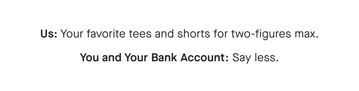 Us: Your favorite tees and shorts for two-figures max.
You and Your Bank Account: Say less.